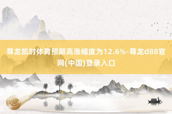 尊龙凯时体育预期高涨幅度为12.6%-尊龙d88官网(中国)登录入口