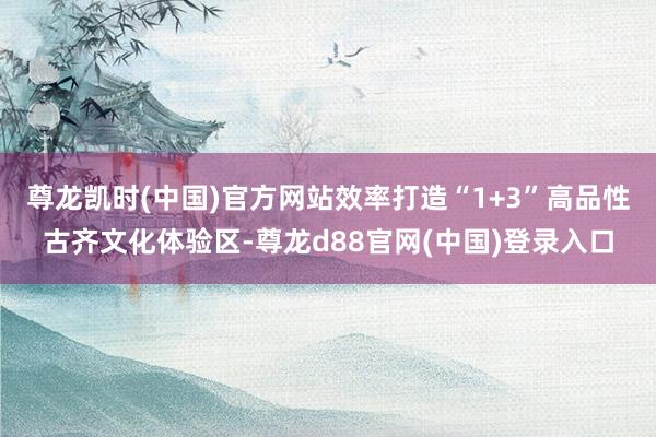 尊龙凯时(中国)官方网站效率打造“1+3”高品性古齐文化体验区-尊龙d88官网(中国)登录入口