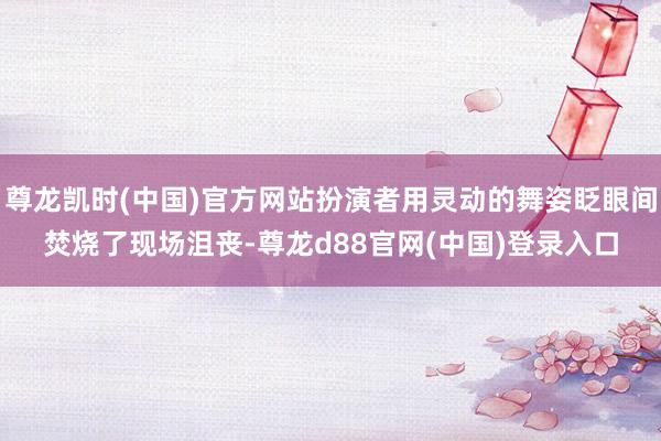 尊龙凯时(中国)官方网站扮演者用灵动的舞姿眨眼间焚烧了现场沮丧-尊龙d88官网(中国)登录入口