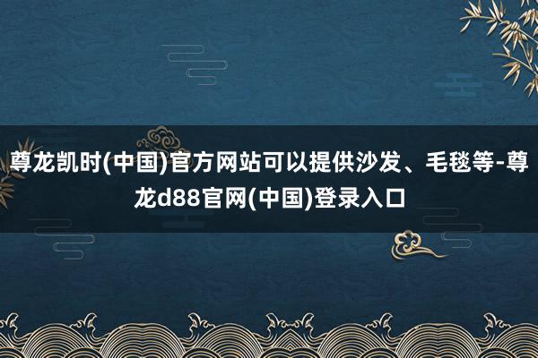 尊龙凯时(中国)官方网站可以提供沙发、毛毯等-尊龙d88官网(中国)登录入口