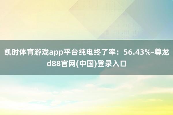 凯时体育游戏app平台纯电终了率：56.43%-尊龙d88官网(中国)登录入口