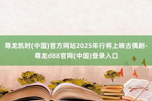 尊龙凯时(中国)官方网站2025年行将上映古偶剧-尊龙d88官网(中国)登录入口