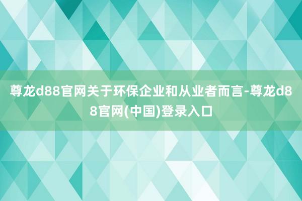 尊龙d88官网关于环保企业和从业者而言-尊龙d88官网(中国)登录入口