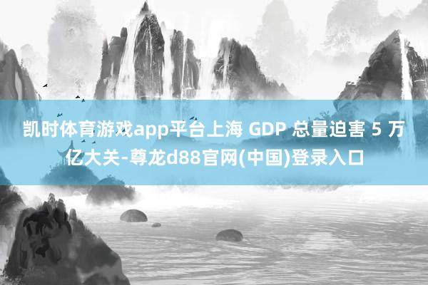 凯时体育游戏app平台上海 GDP 总量迫害 5 万亿大关-尊龙d88官网(中国)登录入口