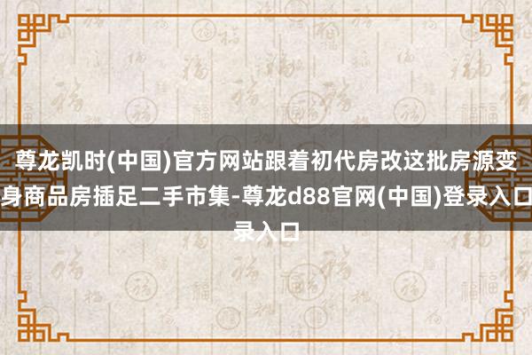 尊龙凯时(中国)官方网站跟着初代房改这批房源变身商品房插足二手市集-尊龙d88官网(中国)登录入口