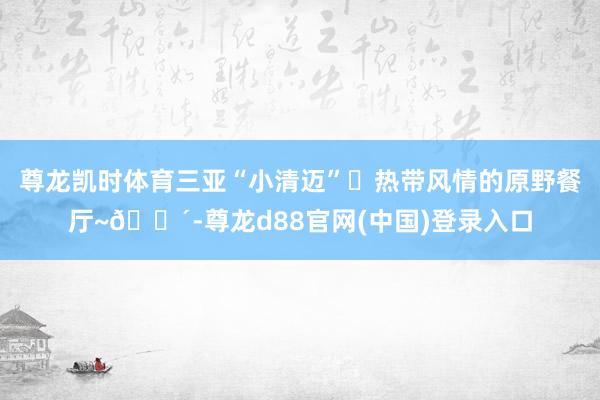 尊龙凯时体育三亚“小清迈”❓热带风情的原野餐厅~🌴-尊龙d88官网(中国)登录入口