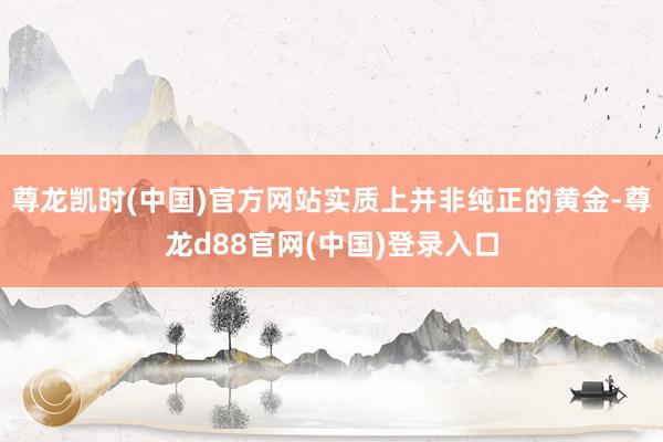 尊龙凯时(中国)官方网站实质上并非纯正的黄金-尊龙d88官网(中国)登录入口