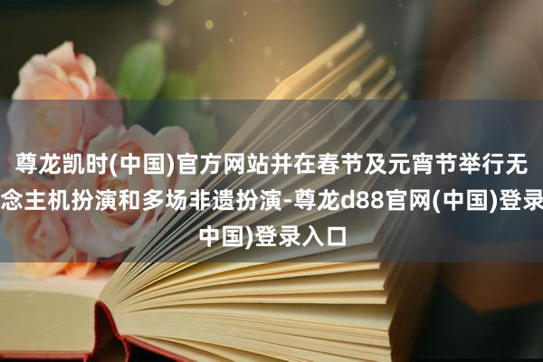 尊龙凯时(中国)官方网站并在春节及元宵节举行无东说念主机扮演和多场非遗扮演-尊龙d88官网(中国)登录入口
