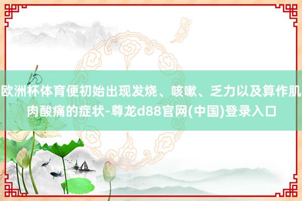 欧洲杯体育便初始出现发烧、咳嗽、乏力以及算作肌肉酸痛的症状-尊龙d88官网(中国)登录入口