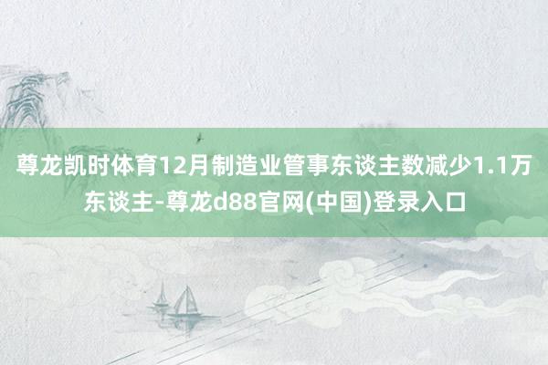尊龙凯时体育12月制造业管事东谈主数减少1.1万东谈主-尊龙d88官网(中国)登录入口