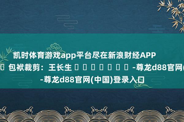 凯时体育游戏app平台尽在新浪财经APP            						包袱裁剪：王长生 							-尊龙d88官网(中国)登录入口