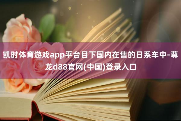 凯时体育游戏app平台目下国内在售的日系车中-尊龙d88官网(中国)登录入口