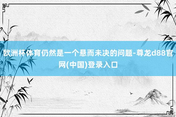 欧洲杯体育仍然是一个悬而未决的问题-尊龙d88官网(中国)登录入口