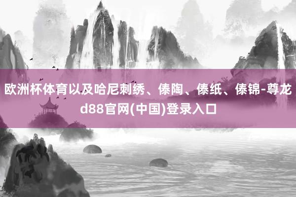 欧洲杯体育以及哈尼刺绣、傣陶、傣纸、傣锦-尊龙d88官网(中国)登录入口