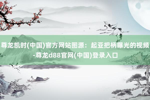 尊龙凯时(中国)官方网站图源：起亚把柄曝光的视频-尊龙d88官网(中国)登录入口