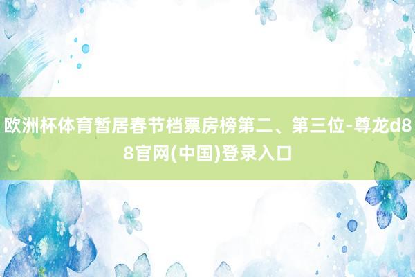 欧洲杯体育暂居春节档票房榜第二、第三位-尊龙d88官网(中国)登录入口