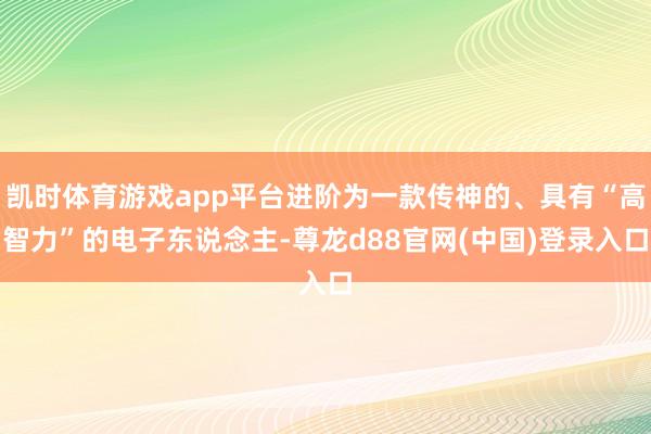凯时体育游戏app平台进阶为一款传神的、具有“高智力”的电子东说念主-尊龙d88官网(中国)登录入口