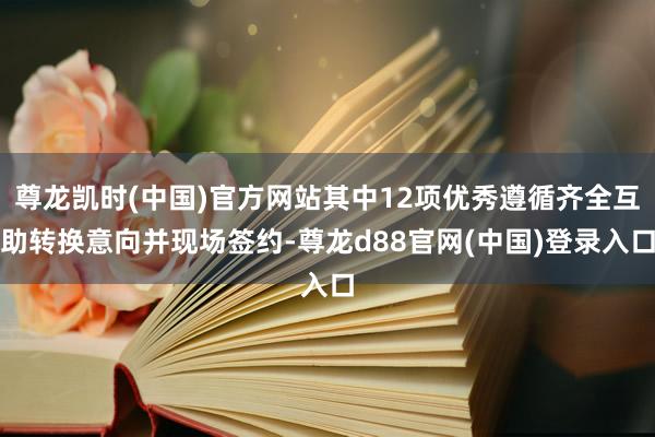 尊龙凯时(中国)官方网站其中12项优秀遵循齐全互助转换意向并现场签约-尊龙d88官网(中国)登录入口