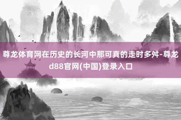 尊龙体育网在历史的长河中那可真的走时多舛-尊龙d88官网(中国)登录入口