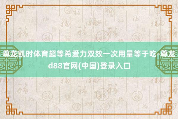 尊龙凯时体育超等希爱力双效一次用量等于吃-尊龙d88官网(中国)登录入口