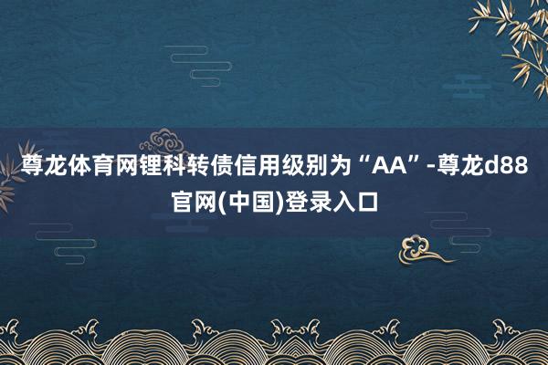 尊龙体育网锂科转债信用级别为“AA”-尊龙d88官网(中国)登录入口