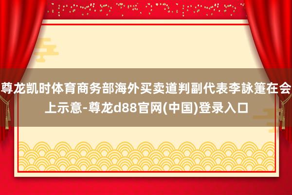 尊龙凯时体育商务部海外买卖道判副代表李詠箑在会上示意-尊龙d88官网(中国)登录入口