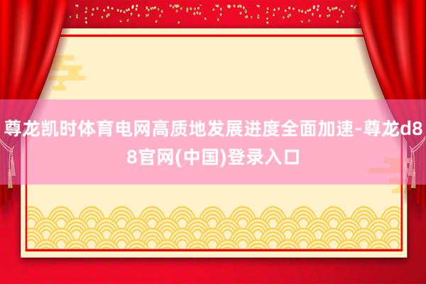 尊龙凯时体育电网高质地发展进度全面加速-尊龙d88官网(中国)登录入口