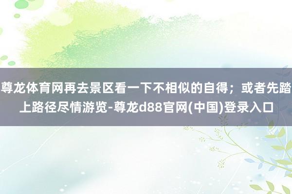 尊龙体育网再去景区看一下不相似的自得；或者先踏上路径尽情游览-尊龙d88官网(中国)登录入口