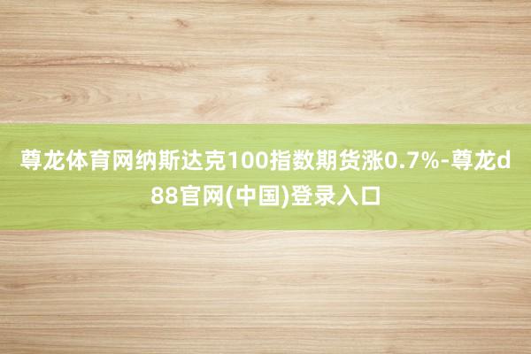 尊龙体育网纳斯达克100指数期货涨0.7%-尊龙d88官网(中国)登录入口