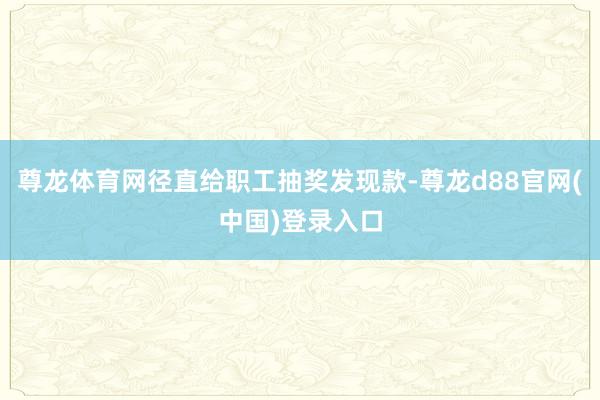 尊龙体育网径直给职工抽奖发现款-尊龙d88官网(中国)登录入口