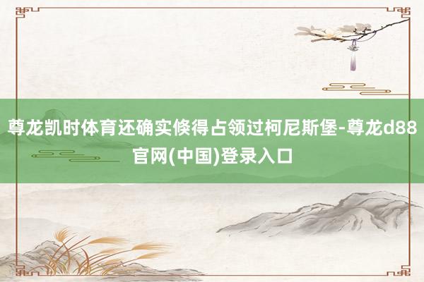 尊龙凯时体育还确实倏得占领过柯尼斯堡-尊龙d88官网(中国)登录入口