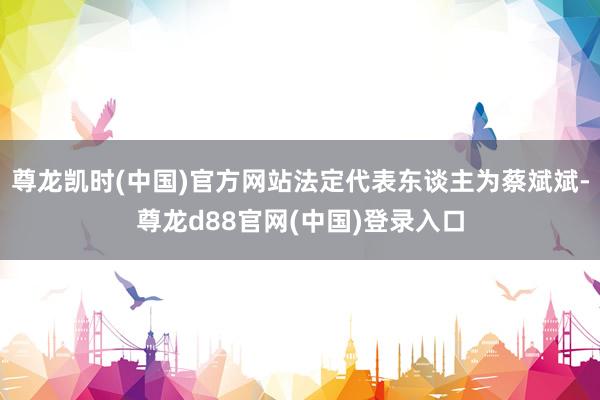 尊龙凯时(中国)官方网站法定代表东谈主为蔡斌斌-尊龙d88官网(中国)登录入口