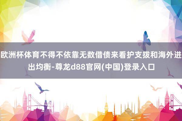 欧洲杯体育不得不依靠无数借债来看护支拨和海外进出均衡-尊龙d88官网(中国)登录入口