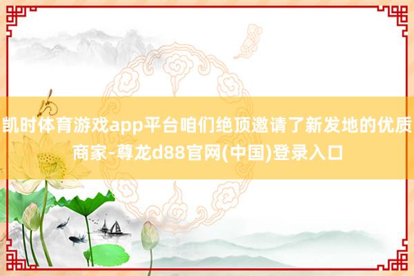 凯时体育游戏app平台咱们绝顶邀请了新发地的优质商家-尊龙d88官网(中国)登录入口