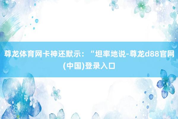 尊龙体育网卡神还默示：“坦率地说-尊龙d88官网(中国)登录入口