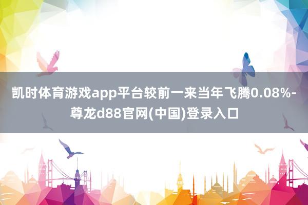 凯时体育游戏app平台较前一来当年飞腾0.08%-尊龙d88官网(中国)登录入口
