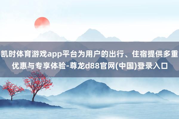 凯时体育游戏app平台为用户的出行、住宿提供多重优惠与专享体验-尊龙d88官网(中国)登录入口