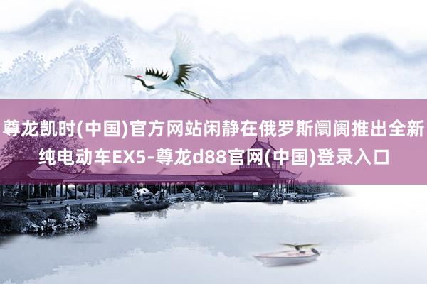 尊龙凯时(中国)官方网站闲静在俄罗斯阛阓推出全新纯电动车EX5-尊龙d88官网(中国)登录入口