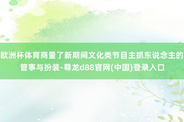 欧洲杯体育商量了新期间文化类节目主抓东说念主的管事与扮装-尊龙d88官网(中国)登录入口