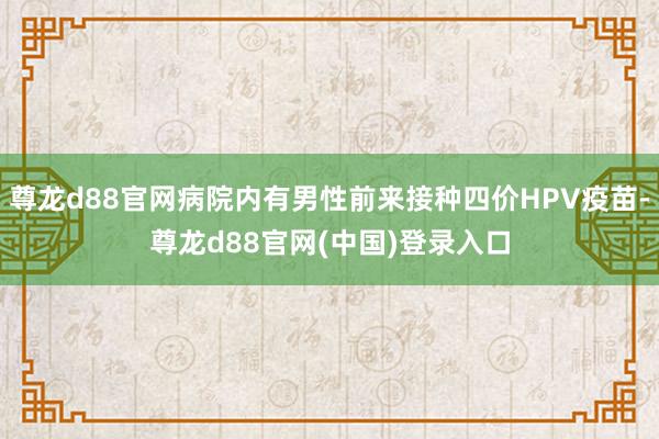 尊龙d88官网病院内有男性前来接种四价HPV疫苗-尊龙d88官网(中国)登录入口
