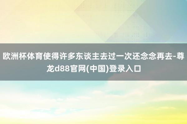 欧洲杯体育使得许多东谈主去过一次还念念再去-尊龙d88官网(中国)登录入口