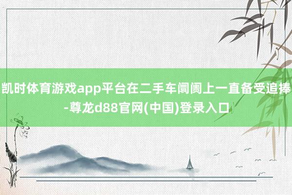 凯时体育游戏app平台在二手车阛阓上一直备受追捧-尊龙d88官网(中国)登录入口