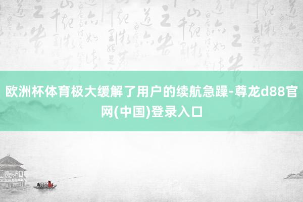 欧洲杯体育极大缓解了用户的续航急躁-尊龙d88官网(中国)登录入口