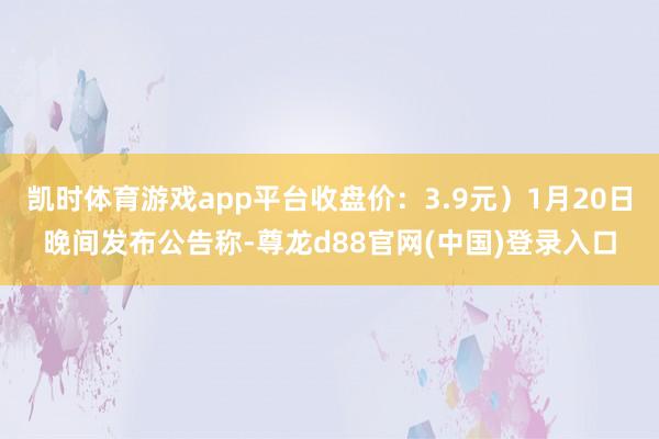 凯时体育游戏app平台收盘价：3.9元）1月20日晚间发布公告称-尊龙d88官网(中国)登录入口