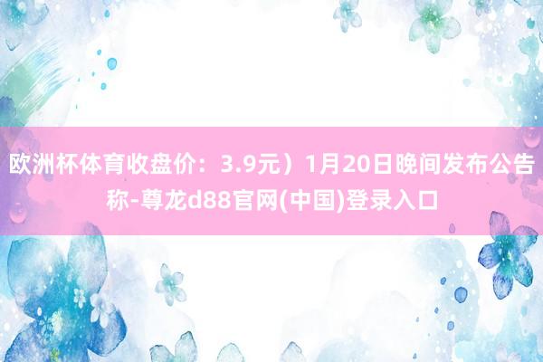 欧洲杯体育收盘价：3.9元）1月20日晚间发布公告称-尊龙d88官网(中国)登录入口