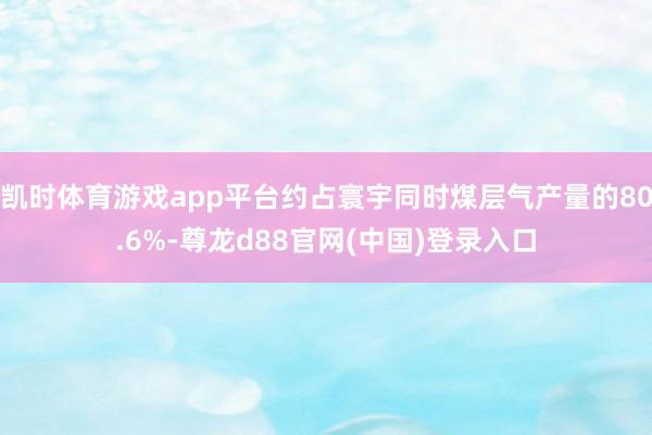 凯时体育游戏app平台约占寰宇同时煤层气产量的80.6%-尊龙d88官网(中国)登录入口