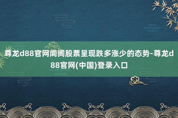 尊龙d88官网阛阓股票呈现跌多涨少的态势-尊龙d88官网(中国)登录入口