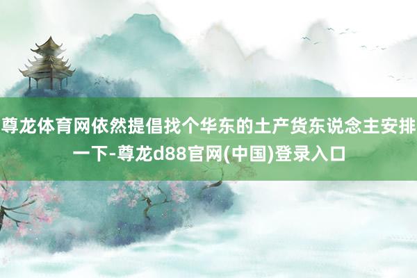 尊龙体育网依然提倡找个华东的土产货东说念主安排一下-尊龙d88官网(中国)登录入口
