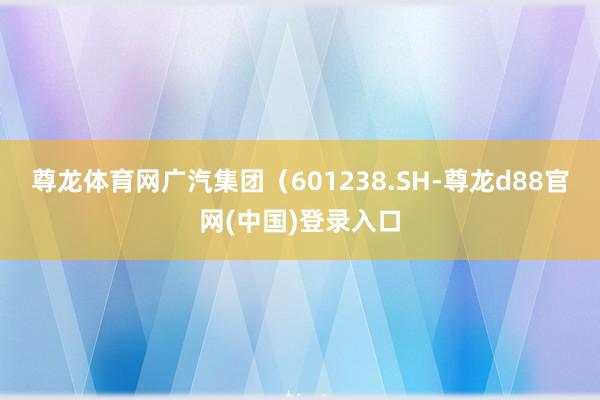 尊龙体育网广汽集团（601238.SH-尊龙d88官网(中国)登录入口