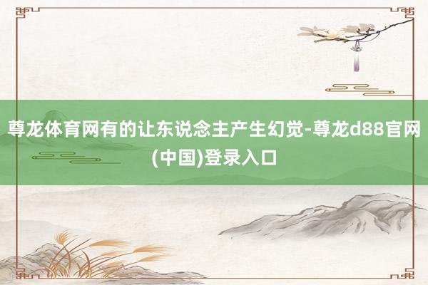 尊龙体育网有的让东说念主产生幻觉-尊龙d88官网(中国)登录入口